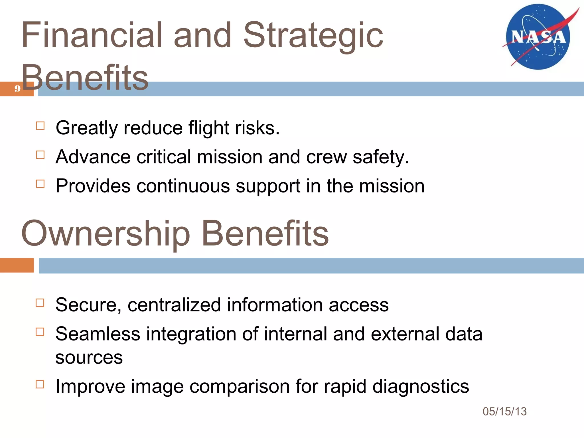 Financial and Strategic
Benefits
 Greatly reduce flight risks.
 Advance critical mission and crew safety.
 Provides continuous support in the mission
9
05/15/13
Ownership Benefits
 Secure, centralized information access
 Seamless integration of internal and external data
sources
 Improve image comparison for rapid diagnostics
 