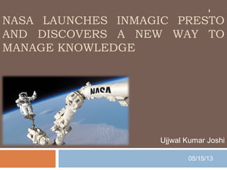 NASA LAUNCHES INMAGIC PRESTO
AND DISCOVERS A NEW WAY TO
MANAGE KNOWLEDGE
Ujjwal Kumar Joshi
05/15/13
1
 