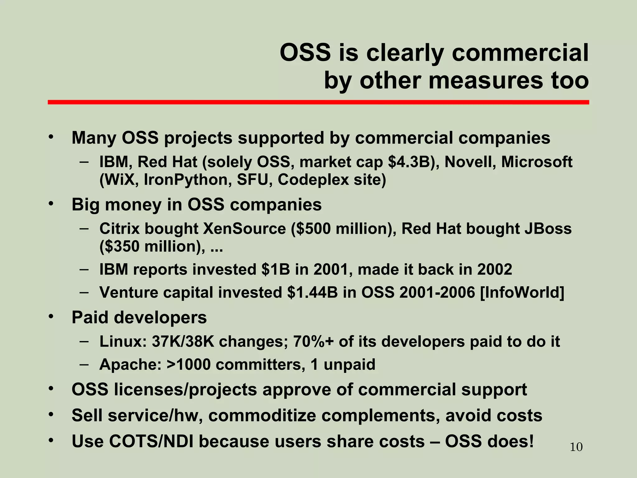 OSS is clearly commercial by other measures too Many OSS projects supported by commercial companies IBM, Red Hat (solely OSS, market cap $4.3B), Novell, Microsoft (WiX, IronPython, SFU, Codeplex site)  Big money in OSS companies Citrix bought XenSource ($500 million), Red Hat bought JBoss ($350 million), ... IBM reports invested $1B in 2001, made it back in 2002 Venture capital invested $1.44B in OSS 2001-2006 [InfoWorld] Paid developers Linux: 37K/38K changes; 70%+ of its developers paid to do it Apache: >1000 committers, 1 unpaid OSS licenses/projects approve of commercial support Sell service/hw, commoditize complements, avoid costs Use COTS/NDI because users share costs – OSS does! 