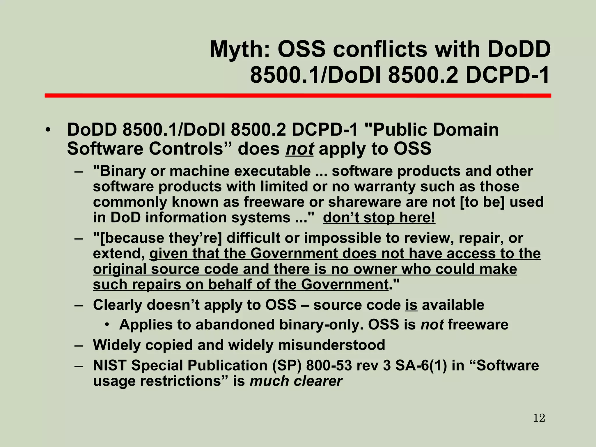 Myth: OSS conflicts with DoDD 8500.1/DoDI 8500.2 DCPD-1 DoDD 8500.1/DoDI 8500.2 DCPD-1 "Public Domain Software Controls” does  not  apply to OSS "Binary or machine executable ... software products and other software products with limited or no warranty such as those commonly known as freeware or shareware are not [to be] used in DoD information systems ..."  don’t stop here! "[because they’re] difficult or impossible to review, repair, or extend,  given that the Government does not have access to the original source code and there is no owner who could make such repairs on behalf of the Government ." Clearly doesn’t apply to OSS – source code  is  available Applies to abandoned binary-only. OSS is  not  freeware Widely copied and widely misunderstood NIST Special Publication (SP) 800-53 rev 3 SA-6(1) in “Software usage restrictions” is  much clearer 