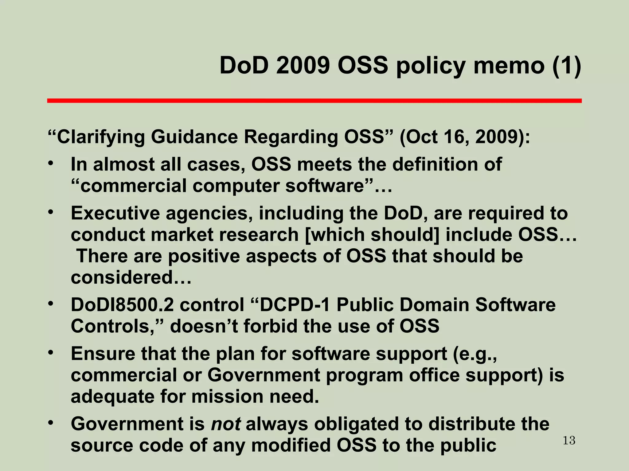 DoD 2009 OSS policy memo (1) “ Clarifying Guidance Regarding OSS” (Oct 16, 2009): In almost all cases, OSS meets the definition of “commercial computer software”… Executive agencies, including the DoD, are required to conduct market research [which should] include OSS…  There are positive aspects of OSS that should be considered… DoDI8500.2 control “DCPD-1 Public Domain Software Controls,” doesn’t forbid the use of OSS Ensure that the plan for software support (e.g., commercial or Government program office support) is adequate for mission need. Government is  not  always obligated to distribute the source code of any modified OSS to the public 