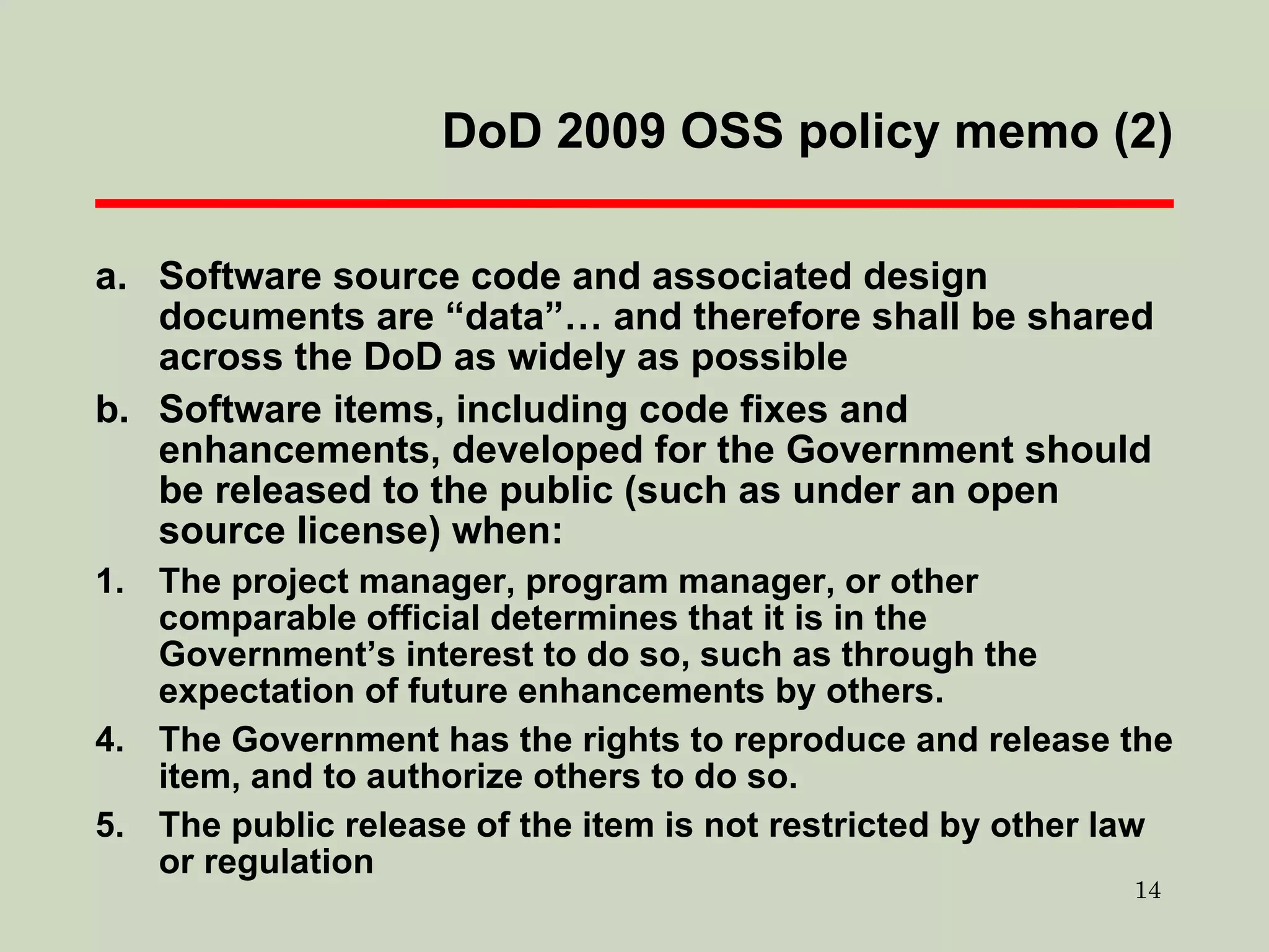 DoD 2009 OSS policy memo (2) Software source code and associated design documents are “data”… and therefore shall be shared across the DoD as widely as possible  Software items, including code fixes and enhancements, developed for the Government should be released to the public (such as under an open source license) when: 1. The project manager, program manager, or other comparable official determines that it is in the Government’s interest to do so, such as through the expectation of future enhancements by others. The Government has the rights to reproduce and release the item, and to authorize others to do so.  The public release of the item is not restricted by other law or regulation 