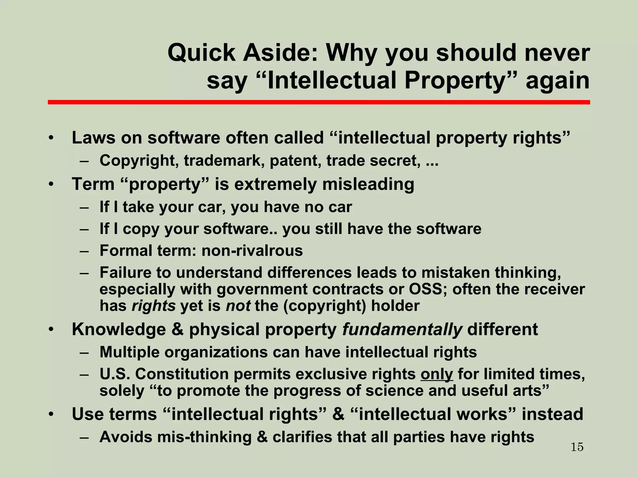 Quick Aside: Why you should never say “Intellectual Property” again Laws on software often called “intellectual property rights” Copyright, trademark, patent, trade secret, ... Term “property” is extremely misleading If I take your car, you have no car If I copy your software.. you still have the software Formal term: non-rivalrous Failure to understand differences  leads to  mistaken thinking, especially with government contracts or OSS; often the receiver has  rights  yet is  not  the (copyright) holder Knowledge & physical property  fundamentally  different Multiple organizations can have intellectual rights U.S. Constitution permits exclusive rights  only  for limited times, solely “to promote the progress of science and useful arts” Use terms “intellectual rights” & “intellectual works” instead Avoids mis-thinking & clarifies that all parties have rights 