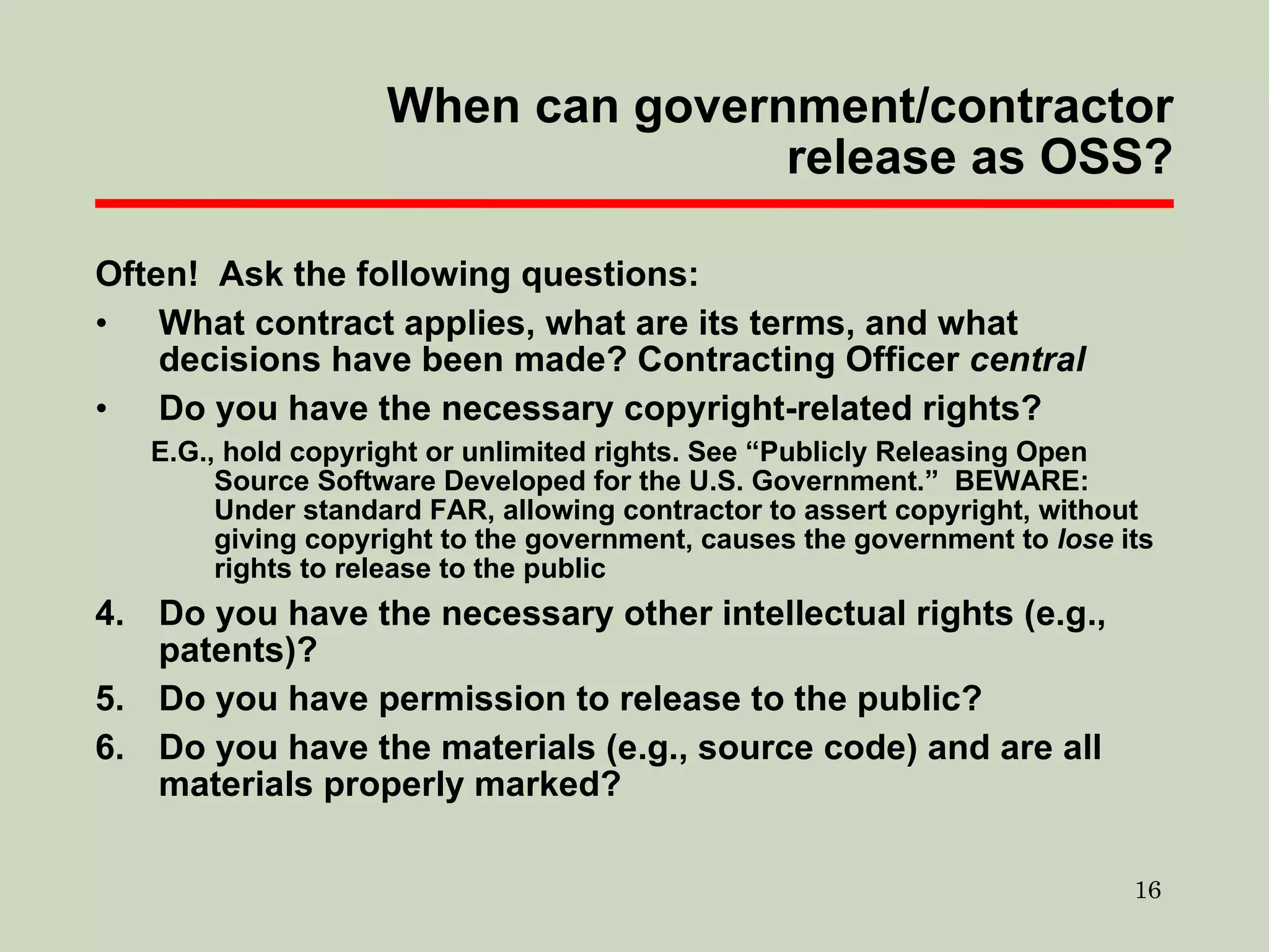 When can government/contractor release as OSS? Often!  Ask the following questions: What contract applies, what are its terms, and what decisions have been made? Contracting Officer  central Do you have the necessary copyright-related rights? E.G., hold copyright or unlimited rights. See “Publicly Releasing Open Source Software Developed for the U.S. Government.”  BEWARE: Under standard FAR, allowing contractor to assert copyright, without giving copyright to the government, causes the government to  lose  its rights to release to the public Do you have the necessary other intellectual rights (e.g., patents)? Do you have permission to release to the public? Do you have the materials (e.g., source code) and are all materials properly marked? 