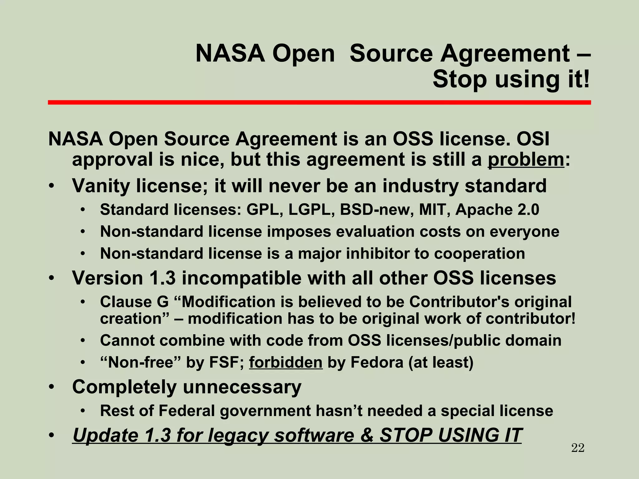 NASA Open  Source Agreement – Stop using it! NASA Open Source Agreement is an OSS license. OSI approval is nice, but this agreement is still a  problem : Vanity license; it will never be an industry standard Standard licenses: GPL, LGPL, BSD-new, MIT, Apache 2.0 Non-standard license imposes evaluation costs on everyone Non-standard license is a major inhibitor to cooperation Version 1.3 incompatible with all other OSS licenses Clause G “Modification is believed to be Contributor's original creation” – modification has to be original work of contributor! Cannot combine with code from OSS licenses/public domain “ Non-free” by FSF;  forbidden  by Fedora (at least) Completely unnecessary Rest of Federal government hasn’t needed a special license Update 1.3 for legacy software & STOP USING IT 