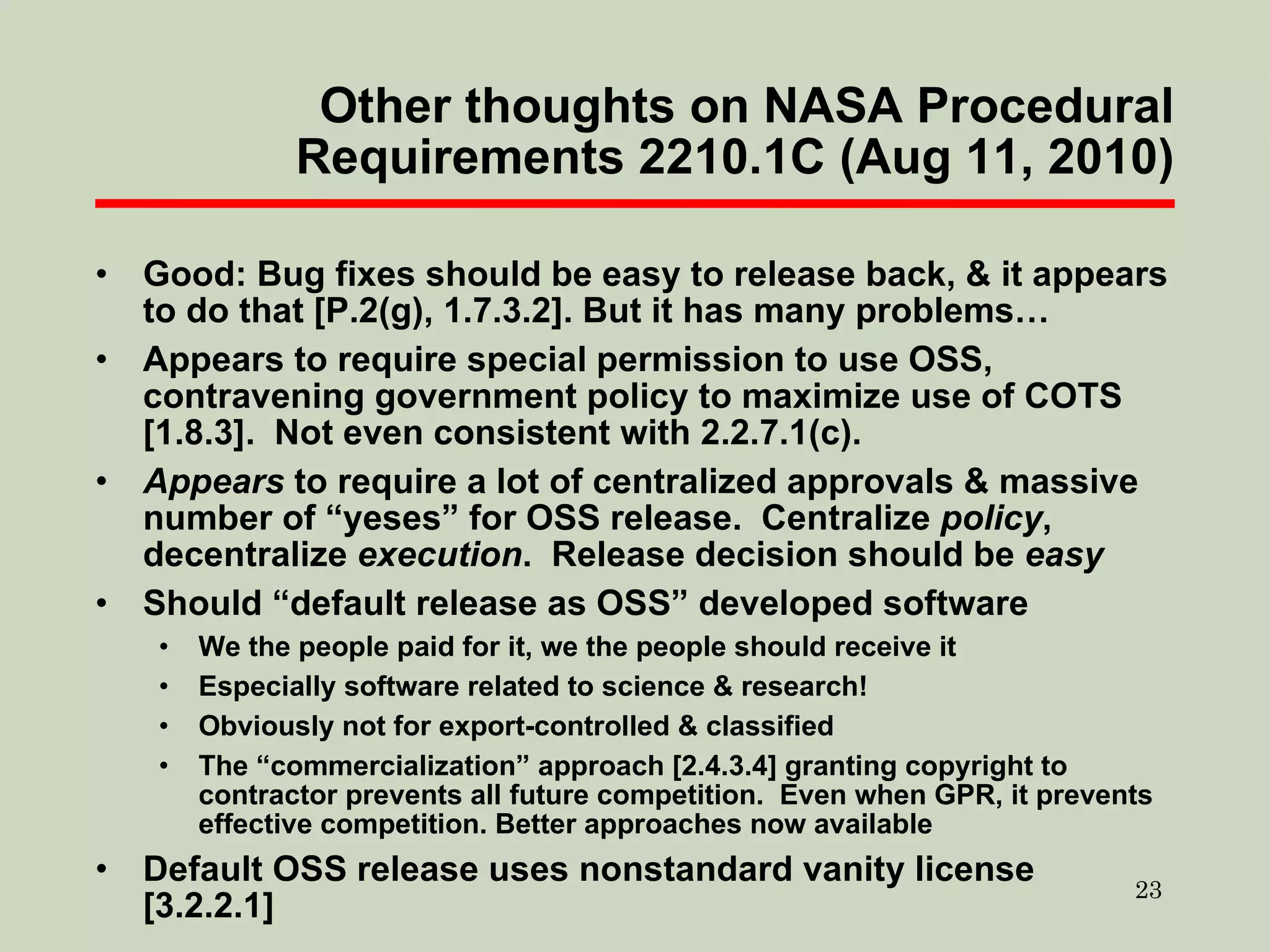 Other thoughts on NASA Procedural Requirements 2210.1C (Aug 11, 2010) Good: Bug fixes should be easy to release back, & it appears to do that [P.2(g), 1.7.3.2]. But it has many problems… Appears to require special permission to use OSS, contravening government policy to maximize use of COTS [1.8.3].  Not even consistent with 2.2.7.1(c). Appears  to require a lot of centralized approvals & massive number of “yeses” for OSS release.  Centralize  policy , decentralize  execution .  Release decision should be  easy Should “default release as OSS” developed software We the people paid for it, we the people should receive it Especially software related to science & research! Obviously not for export-controlled & classified The “commercialization” approach [2.4.3.4] granting copyright to contractor prevents all future competition.  Even when GPR, it prevents effective competition. Better approaches now available Default OSS release uses nonstandard vanity license [3.2.2.1] 