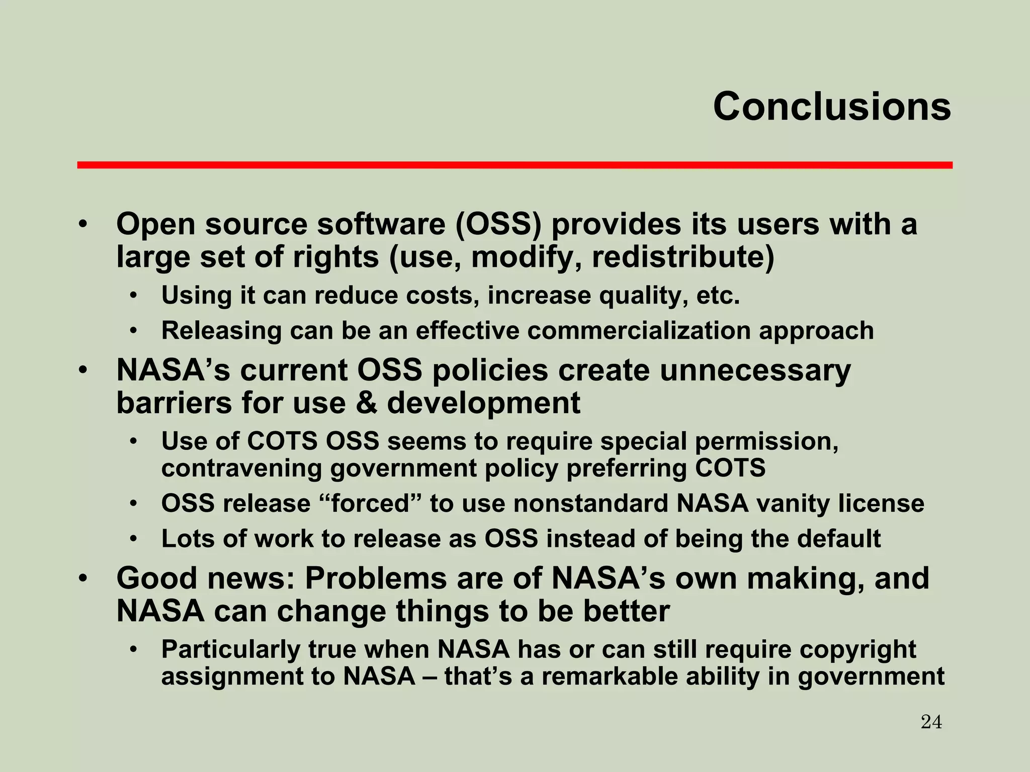 Conclusions Open source software (OSS) provides its users with a large set of rights (use, modify, redistribute) Using it can reduce costs, increase quality, etc. Releasing can be an effective commercialization approach NASA’s current OSS policies create unnecessary barriers for use & development Use of COTS OSS seems to require special permission, contravening government policy preferring COTS OSS release “forced” to use nonstandard NASA vanity license Lots of work to release as OSS instead of being the default Good news: Problems are of NASA’s own making, and NASA can change things to be better Particularly true when NASA has or can still require copyright assignment to NASA – that’s a remarkable ability in government 