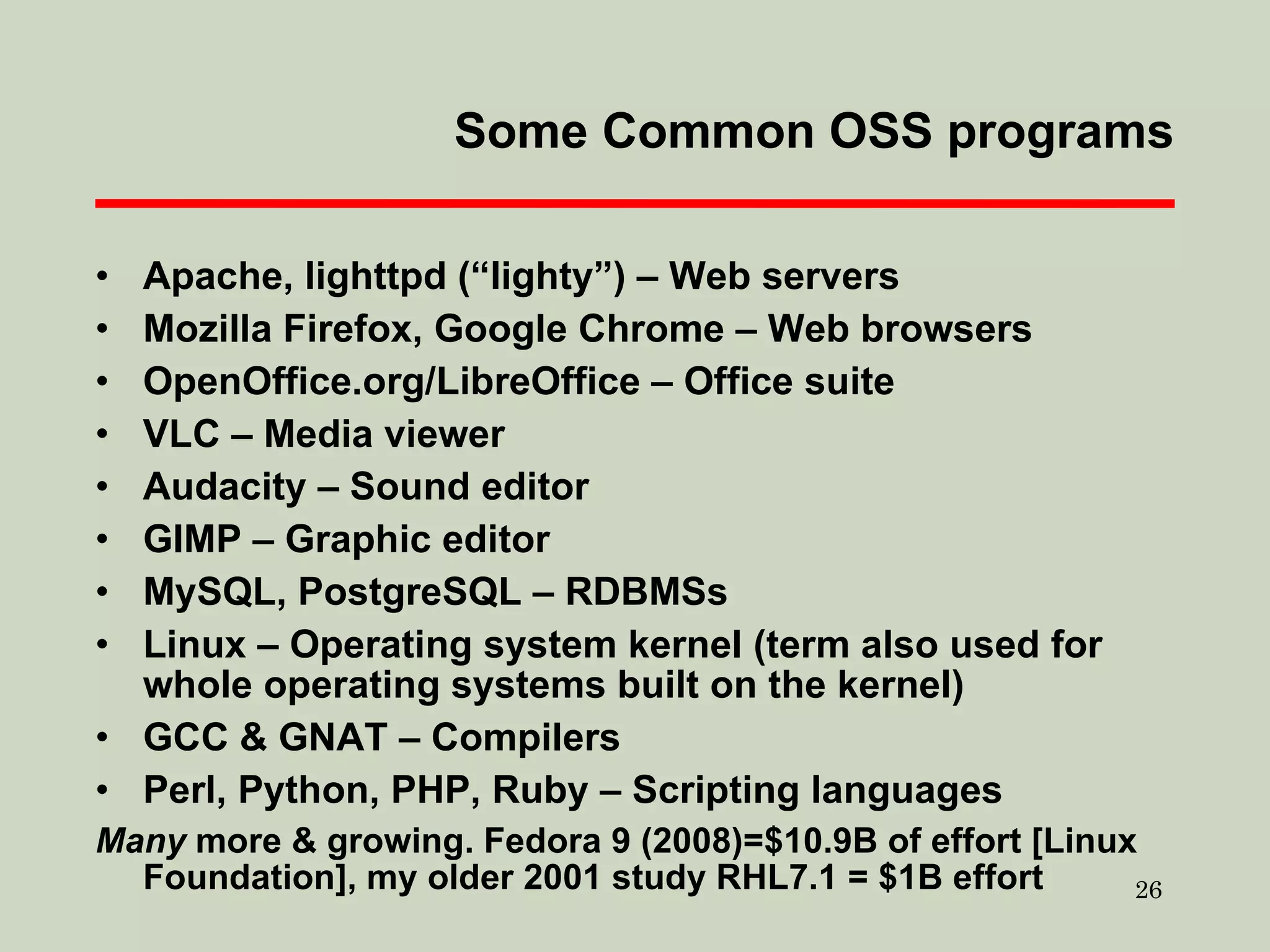 Some Common OSS programs Apache, lighttpd (“lighty”) – Web servers Mozilla Firefox, Google Chrome – Web browsers OpenOffice.org/LibreOffice – Office suite VLC – Media viewer Audacity – Sound editor GIMP – Graphic editor MySQL, PostgreSQL – RDBMSs Linux – Operating system kernel (term also used for whole operating systems built on the kernel) GCC & GNAT – Compilers Perl, Python, PHP, Ruby – Scripting languages Many  more & growing. Fedora 9 (2008)=$10.9B of effort [Linux Foundation], my older 2001 study RHL7.1 = $1B effort 