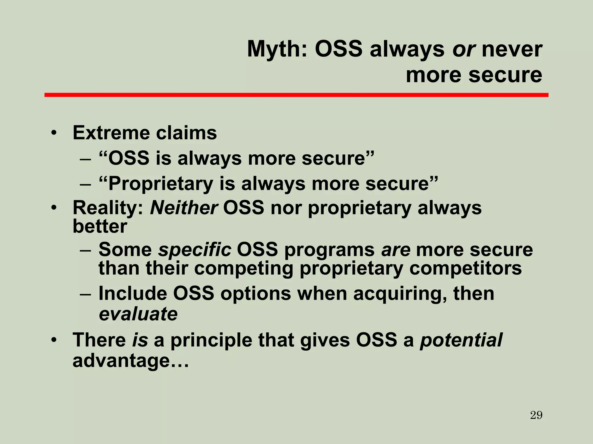 Myth: OSS always  or  never more secure Extreme claims “ OSS is always more secure” “ Proprietary is always more secure” Reality:  Neither  OSS nor proprietary always better Some  specific  OSS programs  are  more secure than their competing proprietary competitors Include OSS options when acquiring, then  evaluate There  is  a principle that gives OSS a  potential  advantage… 