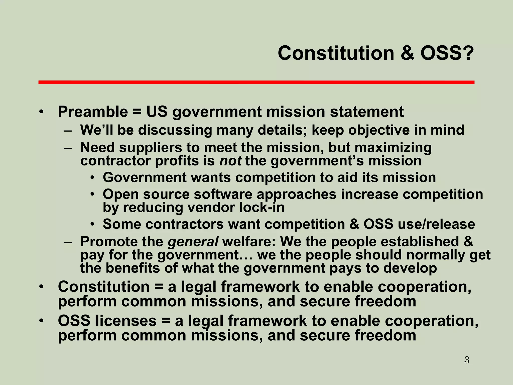 Preamble = US government mission statement We’ll be discussing many details; keep objective in mind Need suppliers to meet the mission, but maximizing contractor profits is  not  the government’s mission Government wants competition to aid its mission Open source software approaches increase competition by reducing vendor lock-in Some contractors want competition & OSS use/release Promote the  general  welfare: We the people established & pay for the government… we the people should normally get the benefits of what the government pays to develop Constitution = a legal framework to enable cooperation, perform common missions, and secure freedom OSS licenses = a legal framework to enable cooperation, perform common missions, and secure freedom Constitution & OSS? 