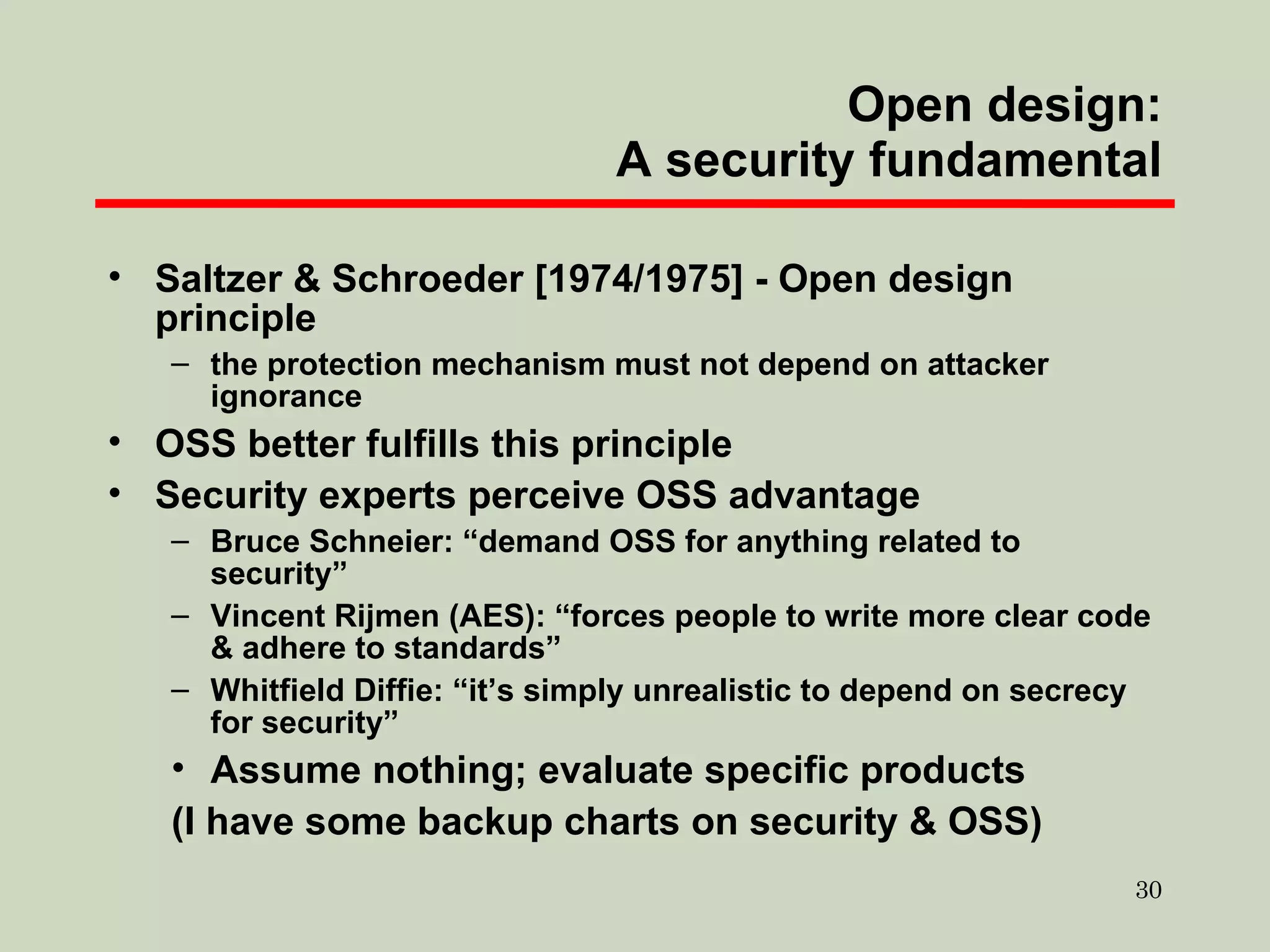 Open design: A security fundamental Saltzer & Schroeder [1974/1975] - Open design principle the protection mechanism must not depend on attacker ignorance OSS better fulfills this principle Security experts perceive OSS advantage Bruce Schneier: “demand OSS for anything related to security” Vincent Rijmen (AES): “forces people to write more clear code & adhere to standards” Whitfield Diffie: “it’s simply unrealistic to depend on secrecy for security” Assume nothing; evaluate specific products (I have some backup charts on security & OSS) 