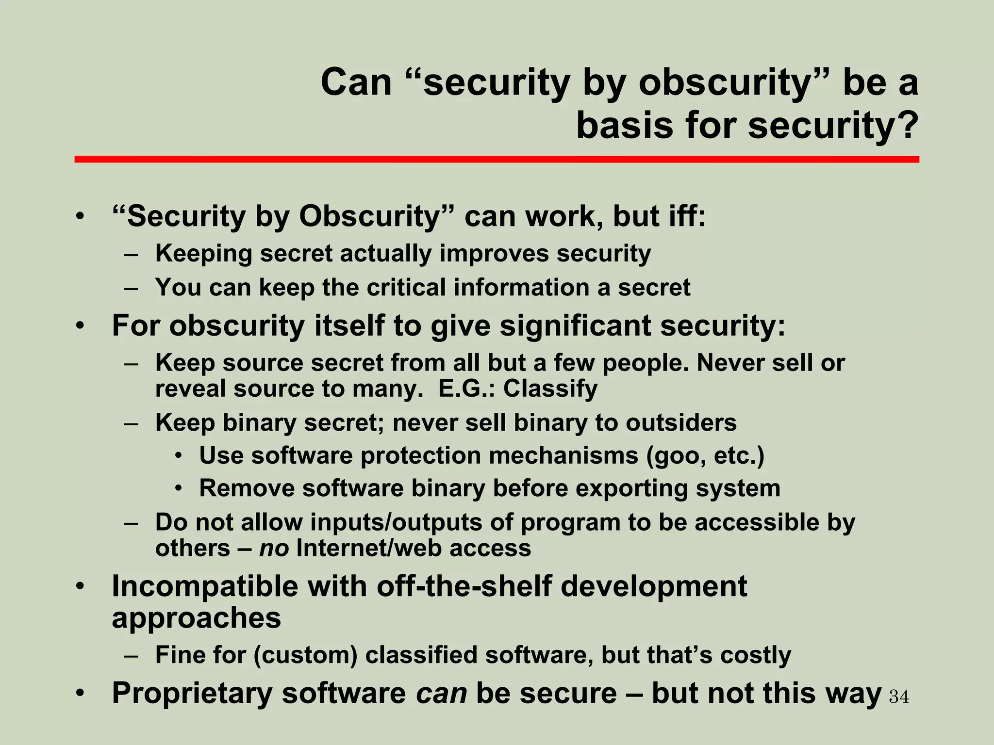 Can “security by obscurity” be a basis for security? “ Security by Obscurity” can work, but iff: Keeping secret actually improves security You can keep the critical information a secret For obscurity itself to give significant security: Keep source secret from all but a few people. Never sell or reveal source to many.  E.G.: Classify Keep binary secret; never sell binary to outsiders Use software protection mechanisms (goo, etc.)  Remove software binary before exporting system Do not allow inputs/outputs of program to be accessible by others –  no  Internet/web access Incompatible with off-the-shelf development approaches Fine for (custom) classified software, but that’s costly Proprietary software  can  be secure – but not this way 