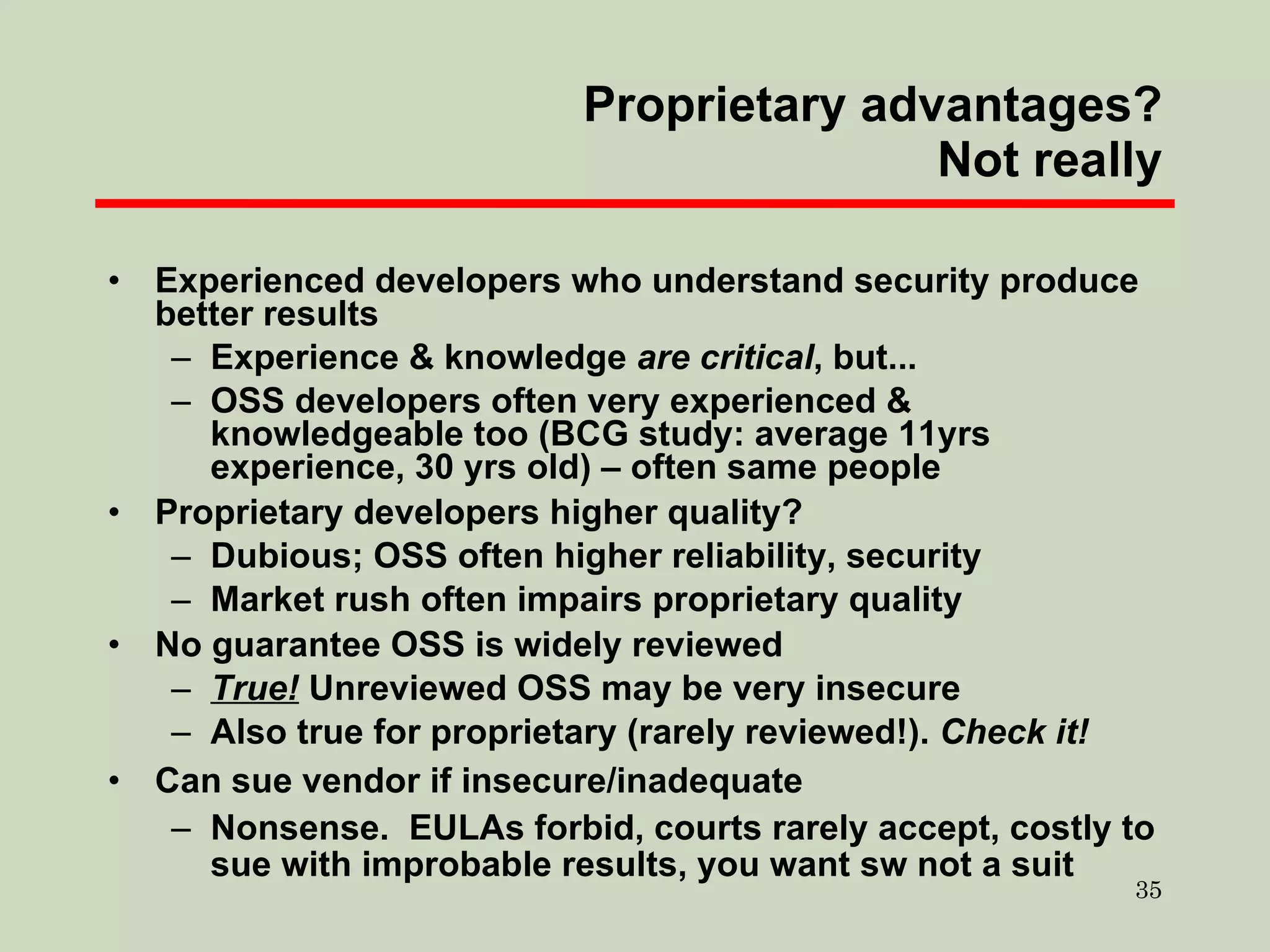 Proprietary advantages? Not really Experienced developers who understand security produce better results Experience & knowledge  are   critical , but... OSS developers often very experienced & knowledgeable too (BCG study: average 11yrs experience, 30 yrs old) – often same people Proprietary developers higher quality? Dubious; OSS often higher reliability, security Market rush often impairs proprietary quality No guarantee OSS is widely reviewed True!  Unreviewed OSS may be very insecure Also true for proprietary (rarely reviewed!).  Check it! Can sue vendor if insecure/inadequate Nonsense.  EULAs forbid, courts rarely accept, costly to sue with improbable results, you want sw not a suit 