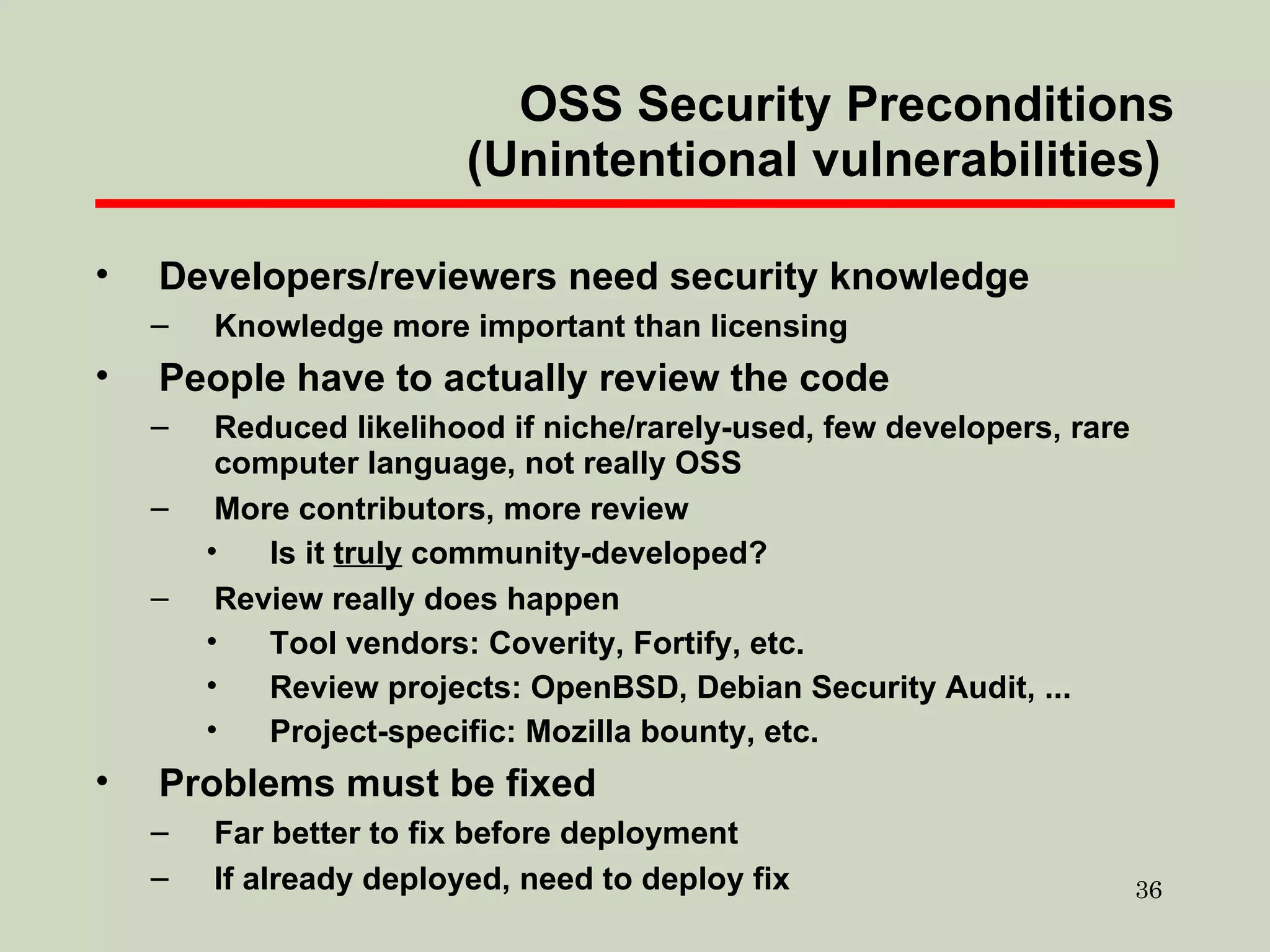 OSS Security Preconditions (Unintentional vulnerabilities)  Developers/reviewers need security knowledge Knowledge more important than licensing People have to actually review the code Reduced likelihood if niche/rarely-used, few developers, rare computer language, not really OSS More contributors, more review Is it  truly  community-developed? Review really does happen Tool vendors: Coverity, Fortify, etc. Review projects: OpenBSD, Debian Security Audit, ... Project-specific: Mozilla bounty, etc. Problems must be fixed Far better to fix before deployment If already deployed, need to deploy fix 
