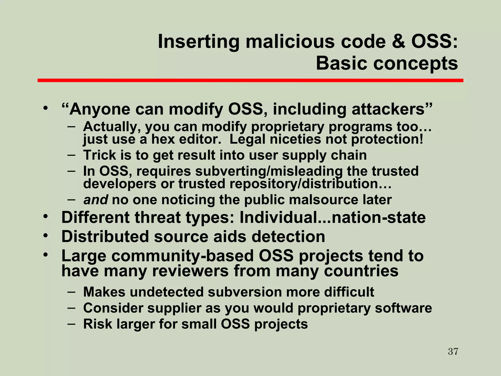 Inserting malicious code & OSS: Basic concepts “ Anyone can modify OSS, including attackers” Actually, you can modify proprietary programs too… just use a hex editor.  Legal niceties not protection! Trick is to get result into user supply chain In OSS, requires subverting/misleading the trusted developers or trusted repository/distribution… and  no one noticing the public malsource later Different threat types: Individual...nation-state Distributed source aids detection Large community-based OSS projects tend to have many reviewers from many countries Makes undetected subversion more difficult Consider supplier as you would proprietary software Risk larger for small OSS projects 