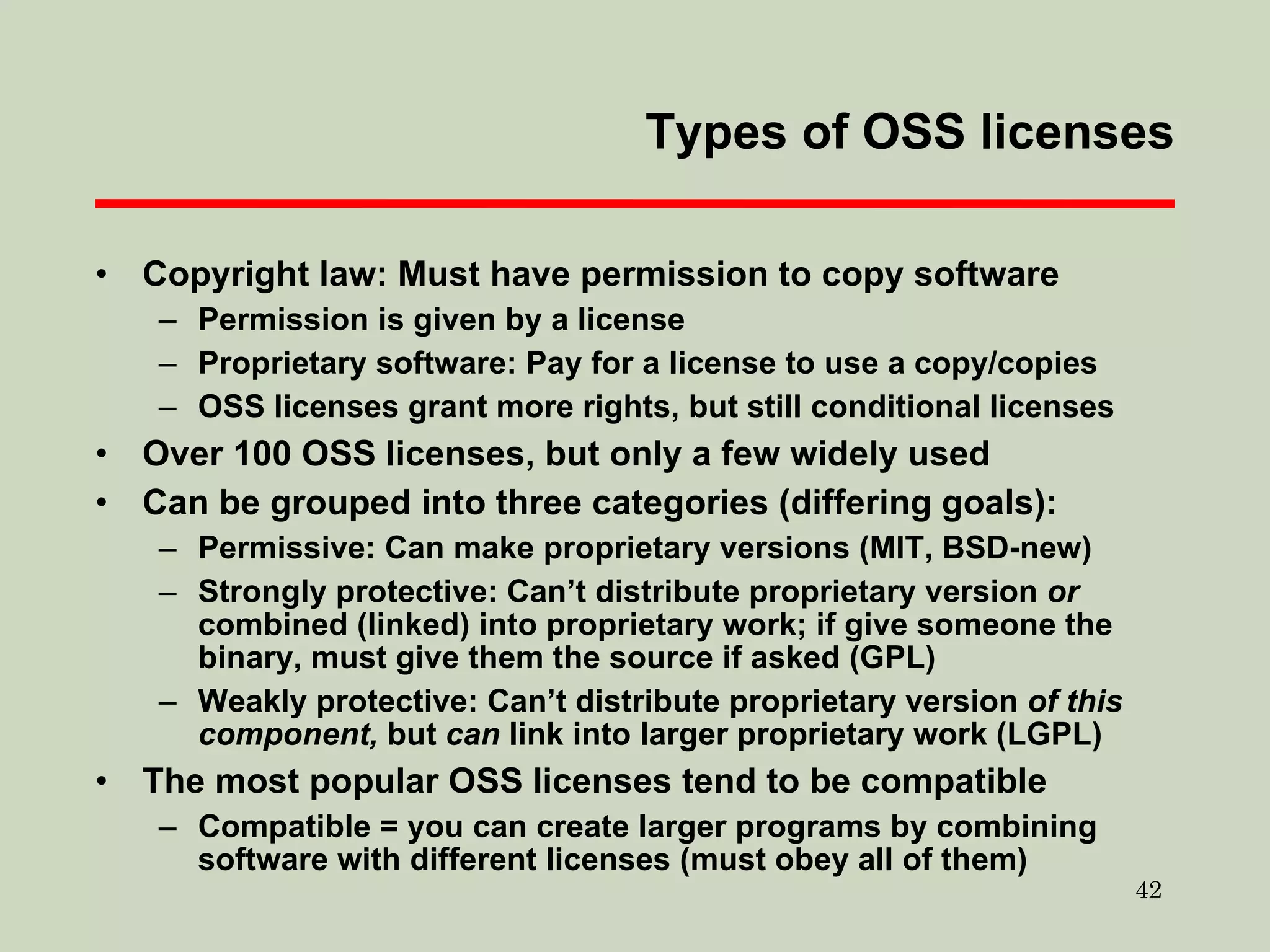 Types of OSS licenses Copyright law: Must have permission to copy software Permission is given by a license Proprietary software: Pay for a license to use a copy/copies OSS licenses grant more rights, but still conditional licenses Over 100 OSS licenses, but only a few widely used Can be grouped into three categories (differing goals): Permissive: Can make proprietary versions (MIT, BSD-new)  Strongly protective: Can’t distribute proprietary version  or  combined (linked) into proprietary work; if give someone the binary, must give them the source if asked (GPL) Weakly protective: Can’t distribute proprietary version  of this component,  but  can  link into larger proprietary work (LGPL)  The most popular OSS licenses tend to be compatible Compatible = you can create larger programs by combining software with different licenses (must obey all of them)  