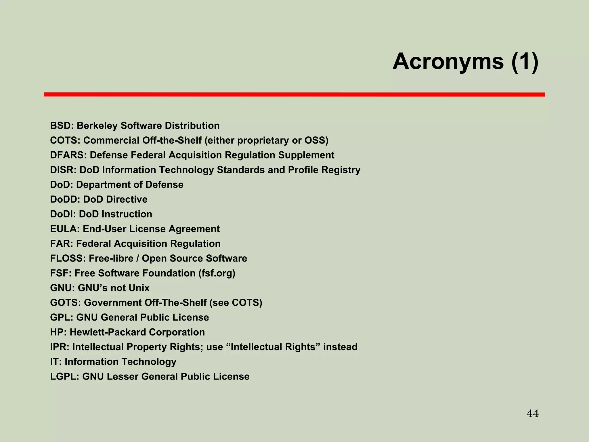 Acronyms (1) ‏ BSD: Berkeley Software Distribution COTS: Commercial Off-the-Shelf (either proprietary or OSS)  DFARS: Defense Federal Acquisition Regulation Supplement DISR: DoD Information Technology Standards and Profile Registry DoD: Department of Defense DoDD: DoD Directive DoDI: DoD Instruction EULA: End-User License Agreement FAR: Federal Acquisition Regulation FLOSS: Free-libre / Open Source Software FSF: Free Software Foundation (fsf.org)  GNU: GNU’s not Unix GOTS: Government Off-The-Shelf (see COTS)  GPL: GNU General Public License HP: Hewlett-Packard Corporation IPR: Intellectual Property Rights; use “Intellectual Rights” instead IT: Information Technology LGPL: GNU Lesser General Public License 
