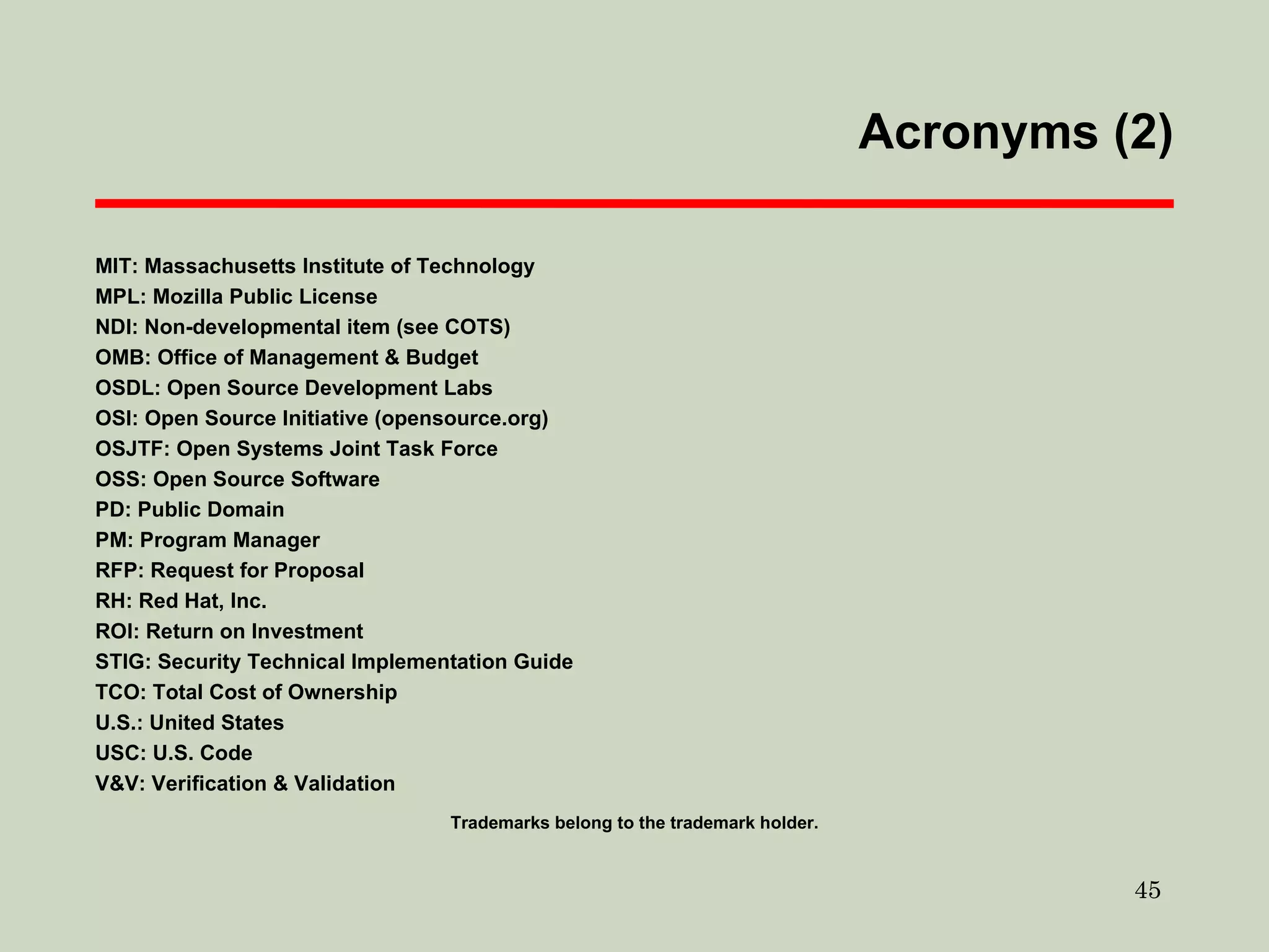 Acronyms (2) ‏ MIT: Massachusetts Institute of Technology MPL: Mozilla Public License NDI: Non-developmental item (see COTS)  OMB: Office of Management & Budget OSDL: Open Source Development Labs OSI: Open Source Initiative (opensource.org)  OSJTF: Open Systems Joint Task Force OSS: Open Source Software PD: Public Domain PM: Program Manager RFP: Request for Proposal RH: Red Hat, Inc. ROI: Return on Investment STIG: Security Technical Implementation Guide TCO: Total Cost of Ownership U.S.: United States USC: U.S. Code V&V: Verification & Validation Trademarks belong to the trademark holder. 