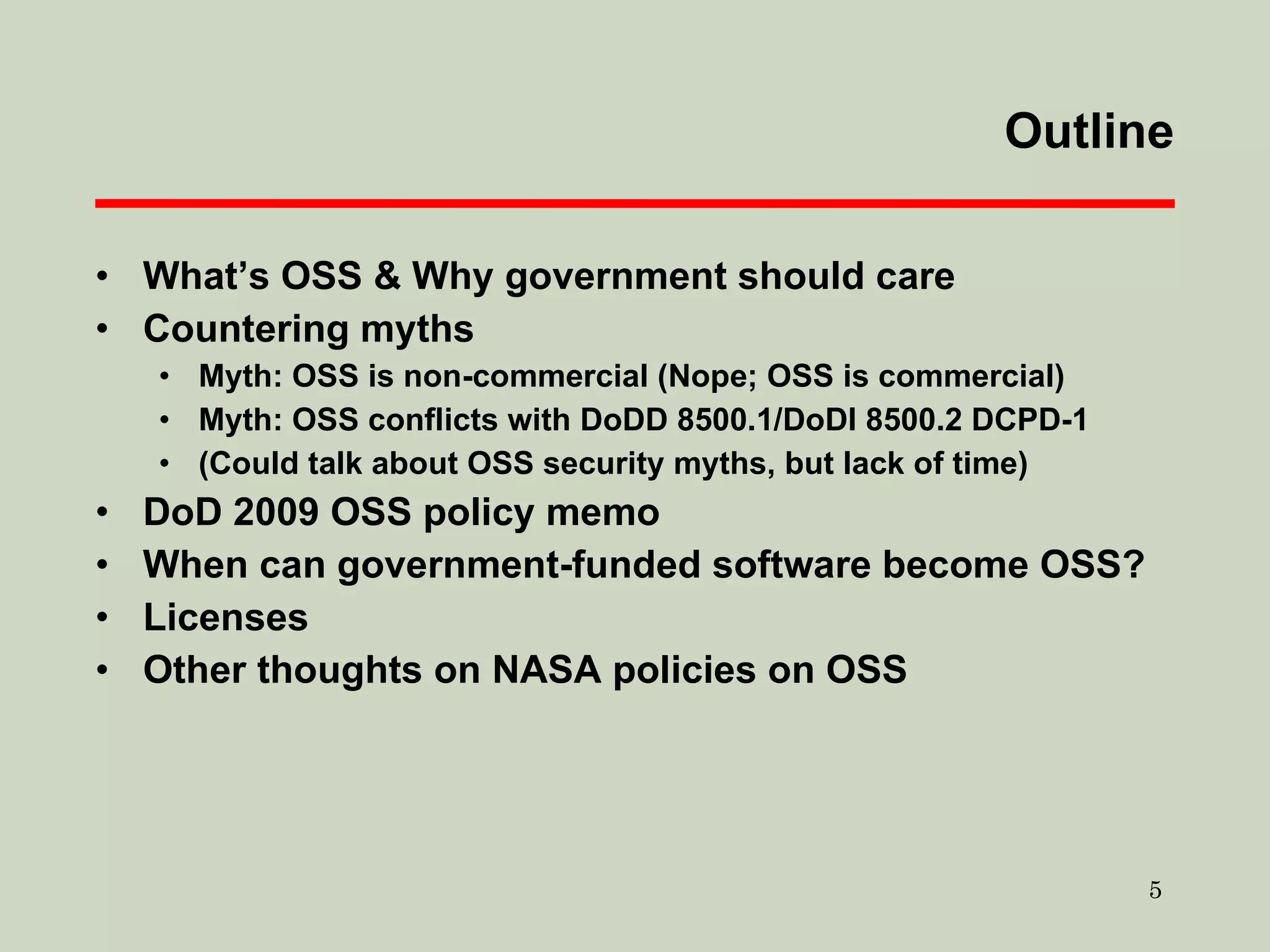 Outline What’s OSS & Why government should care Countering myths Myth: OSS is non-commercial (Nope; OSS is commercial) Myth: OSS conflicts with DoDD 8500.1/DoDI 8500.2 DCPD-1 (Could talk about OSS security myths, but lack of time) DoD 2009 OSS policy memo When can government-funded software become OSS? Licenses Other thoughts on NASA policies on OSS 