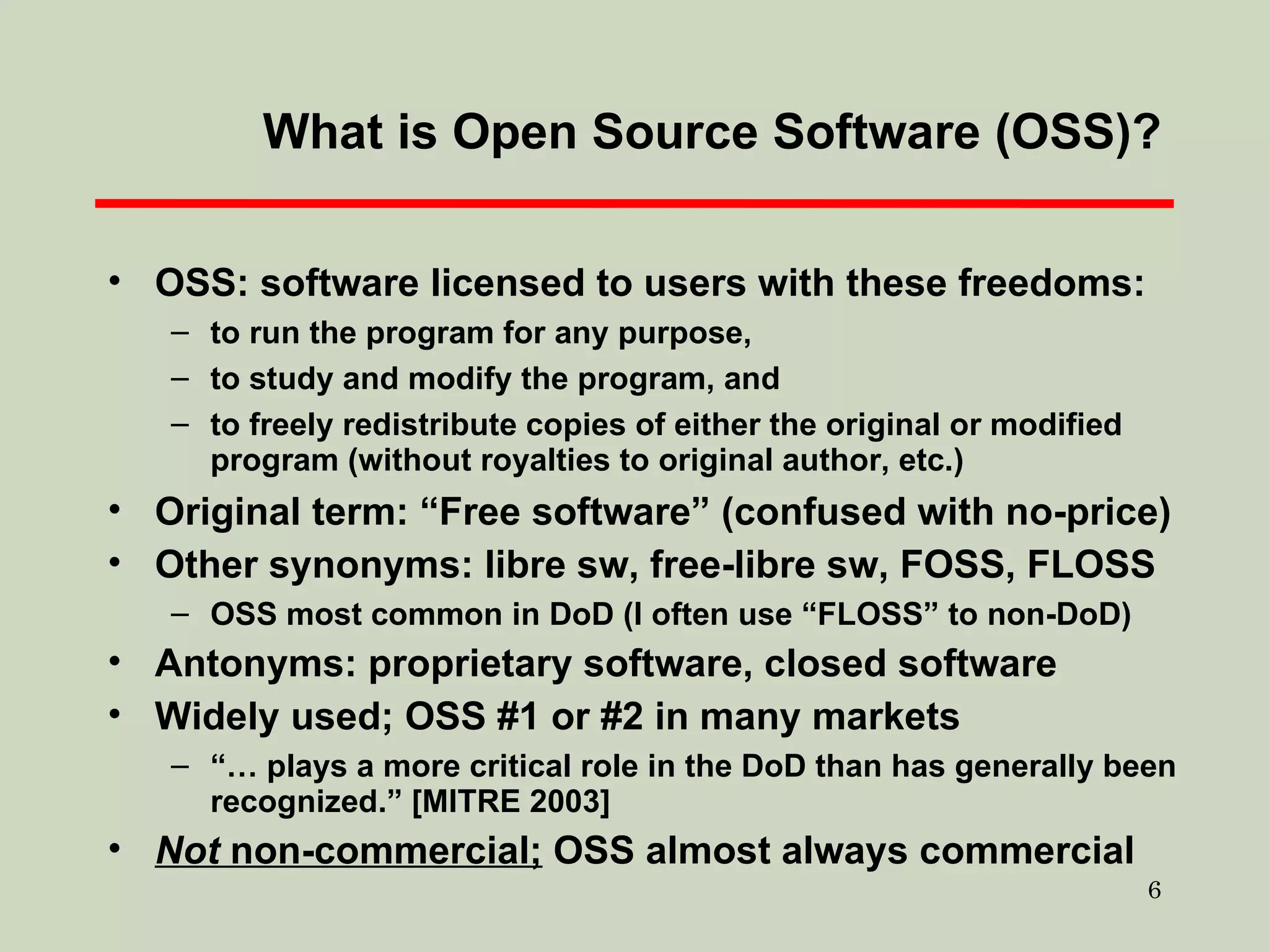 What is Open Source Software (OSS)? OSS: software licensed to users with these freedoms: to run the program for any purpose, to study and modify the program, and to freely redistribute copies of either the original or modified program (without royalties to original author, etc.)  Original term: “Free software” (confused with no-price)  Other synonyms: libre sw, free-libre sw, FOSS, FLOSS OSS most common in DoD (I often use “FLOSS” to non-DoD)  Antonyms: proprietary software, closed software Widely used; OSS #1 or #2 in many markets “…  plays a more critical role in the DoD than has generally been recognized.” [MITRE 2003] Not  non-commercial;  OSS almost always commercial 