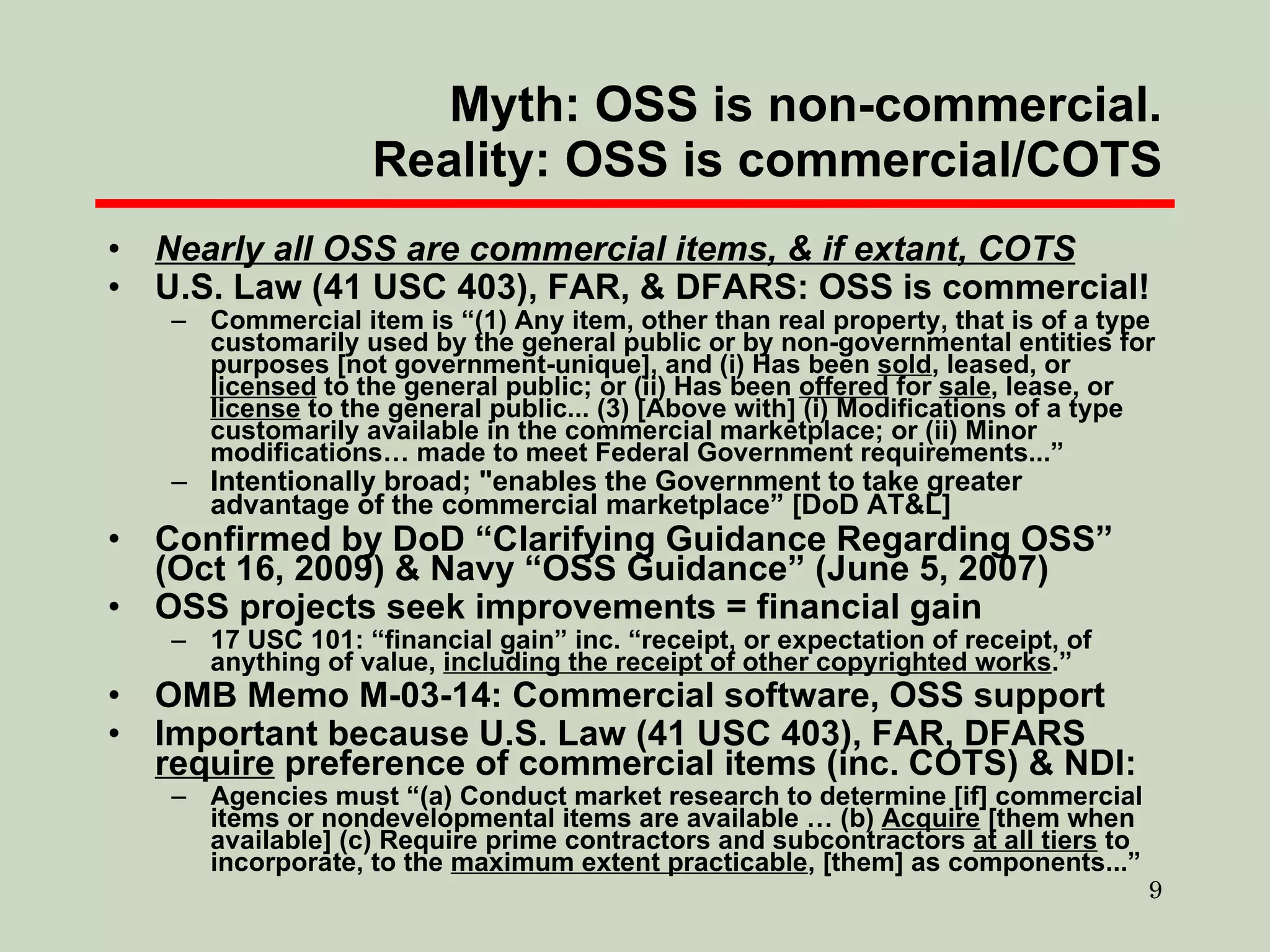 Myth: OSS is non-commercial. Reality: OSS is commercial/COTS Nearly all OSS are commercial items, & if extant, COTS U.S. Law (41 USC 403), FAR, & DFARS: OSS is commercial! Commercial item is “(1) Any item, other than real property, that is of a type customarily used by the general public or by non-governmental entities for purposes [not government-unique], and (i) Has been  sold , leased, or  licensed  to the general public; or (ii) Has been  offered  for  sale , lease, or  license  to the general public... (3) [Above with] (i) Modifications of a type customarily available in the commercial marketplace; or (ii) Minor modifications… made to meet Federal Government requirements...” Intentionally broad; "enables the Government to take greater advantage of the commercial marketplace” [DoD AT&L] Confirmed by DoD “Clarifying Guidance Regarding OSS” (Oct 16, 2009) & Navy “OSS Guidance” (June 5, 2007) OSS projects seek improvements = financial gain 17 USC 101: “financial gain” inc. “receipt, or expectation of receipt, of anything of value,  including the receipt of other copyrighted works .” OMB Memo M-03-14: Commercial software, OSS support Important because U.S. Law (41 USC 403), FAR, DFARS  require  preference of commercial items (inc. COTS) & NDI: Agencies must “(a) Conduct market research to determine [if] commercial items or nondevelopmental items are available … (b)  Acquire  [them when available] (c) Require prime contractors and subcontractors  at all tiers  to incorporate, to the  maximum extent practicable , [them] as components...” 