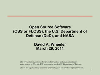 Open Source Software (OSS or FLOSS), the U.S. Department of Defense (DoD), and NASA David A. Wheeler March 29, 2011 This presentation contains the views of the author and does not indicate endorsement by IDA, the U.S. government, or the U.S. Department of Defense. This is not legal advice; variations of specific facts can produce different results. 
