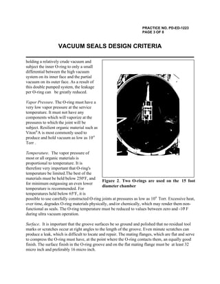 PRACTICE NO. PD-ED-1223
PAGE 3 OF 8
VACUUM SEALS DESIGN CRITERIA
Figure 2. Two O-rings are used on the 15 foot
diameter chamber
holding a relatively crude vacuum and
subject the inner O-ring to only a small
differential between the high vacuum
system on its inner face and the partial
vacuum on its outer face. As a result of
this double pumped system, the leakage
per O-ring can be greatly reduced.
Vapor Pressure. The O-ring must have a
very low vapor pressure at the service
temperature. It must not have any
components which will vaporize at the
pressures to which the joint will be
subject. Resilient organic material such as
Viton A is most commonly used to®
produce and hold vacuum as low as 10-9
Torr .
Temperature. The vapor pressure of
most or all organic materials is
proportional to temperature. It is
therefore very important that O-ring's
temperature be limited.The best of the
materials must be held below 250 F, ando
for minimum outgassing an even lower
temperature is recommended. For
temperatures held below 65 F, it iso
possible to use carefully constructed O-ring joints at pressures as low as 10 Torr. Excessive heat,-9
over time, degrades O-ring materials physically, and/or chemically, which may render them non-
functional as seals. The O-ring temperature must be reduced to values between zero and -10 Fo
during ultra vacuum operation.
Surface. It is important that the groove surfaces be so ground and polished that no residual tool
marks or scratches occur at right angles to the length of the groove. Even minute scratches can
produce a leak, which is difficult to locate and repair. The mating flanges, which are flat and serve
to compress the O-ring must have, at the point where the O-ring contacts them, an equally good
finish. The surface finish in the O-ring groove and on the flat mating flange must be at least 32
micro inch and preferably 16 micro inch.
 