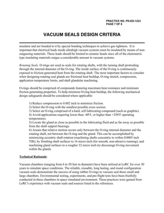 PRACTICE NO. PD-ED-1223
PAGE 7 OF 8
VACUUM SEALS DESIGN CRITERIA
insulator and are bonded to it by special bonding techniques to achieve gas tightness. It is
important that electrical leads inside ultrahigh vacuum systems must be insulated by means of non-
outgassing materials. These leads should be limited to ceramic beads since all of the elastomeric
type insulating materials outgas a considerable amount in vacuum systems.
Rotating Seals. O-rings are used as seals for rotating shafts, with the turning shaft protruding
through the internal diameter of the O-ring. The inside surface of the O-ring is continuously
exposed to friction generated heat from the rotating shaft. The most important factors to consider
when designing rotating seal glands are frictional heat buildup, O-ring stretch, compression,
application temperature limits, and shaft glandular machining.
O-rings should be comprised of compounds featuring maximum heat resistance and minimum
friction generating properties. To help minimize O-ring heat buildup, the following mechanical
design safeguards should be considered where applicable:
1) Reduce compression to 0.002 inch to minimize friction.
2) Select the O-ring with the smallest possible cross section.
3) Select an O-ring comprised of a hard, self-lubricating compound (such as graphite).
4) Avoid applications requiring lower than -40 F, or higher than +250 F operatingo o
temperatures.
5) Locate the gland as close as possible to the lubricating fluid and as far away as possible
from the shaft support bearings.
6) Assure that relative motion occurs only between the O-ring internal diameter and the
rotating shaft, not between the O-ring and the gland. This can be accomplished by
minimizing eccentric shaft rotation (machining shafts concentric to within 0.0005 inch
TIR); by finishing shaft surfaces to 16 micro inch (for smooth, non-abrasive running); and
machining gland surfaces to a rougher 32 micro inch (to discourage O-ring movement
within the gland).
Technical Rationale:
Vacuum chambers (ranging from 6 to 50 feet in diameter) have been utilized at LeRC for over 30
years to simulate space conditions. The reliable, reusable, long lasting, and round configuration
vacuum seals demonstrate the success of using rubber O-rings to vacuum seal these small and
large chambers. Environmental testing, experiments, and pre-flight tests have been fruitfully
conducted in these chambers in space simulated environment. These practices were gained from
LeRC's experience with vacuum seals and sources listed in the references.
 