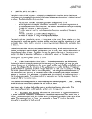 NASA-STD-4003
                                                                                   September 8, 2003


4.   GENERAL REQUIREMENTS

Electrical bonding is the process of providing good electrical connection across mechanical
interfaces to minimize electrical potential differences between equipment and individual parts of
structure. Good electrical bonding provides:

     -     Fault current paths for protection against fire and personnel shock
     -     A low impedance bond path for antenna installations to ensure no degradation of
           acceptable performance and to protect the antenna element from damage caused by
           P-static, RF currents, or lightning events
     -     Provides a current path for radio frequencies for proper operation of filters and
           shields
     -     Provides protection against the effects of lightning
     -     A means to prevent or safely discharge static charges.

Electrical bonds are classified according to the purpose for the bond. There may be more than
one purpose for bonding a specific interface, and the bond shall meet the requirements of each
applicable class. Notes shall be provided on assembly drawings indicating the applicable class
or classes.

This section describes the various classes of electrical bonding. Each section contains the
general requirement, specific design requirements, and, in most cases, measurable resistance
values for each class of bond. Guidelines discuss the reasons for some of the requirements
and provide data for possible modifications or rationale for waivers to the requirements.

Table I gives a summary of the classes of bonds.

      4.1 Power Current Return Path (Class C). Small satellite systems are occasionally
designed to allow dc power to be returned through structure. When this is the case, the total
voltage drop across all joints between the power supply and the load shall be controlled in order
to keep the voltage within the tolerance of the applicable power quality standard. If no power
quality standard is applicable, a default voltage drop value of 3.5% shall be used (one volt drop
for 28-volt systems and four volts for 120-volt systems). The voltage drop allowed divided by
the maximum current that may be delivered by the power supply will give the total resistance
allowed in the circuit. This resistance includes the wire, its connectors, and all bonded joints in
the structure return path. The resistance limit for each joint can then be allocated. Refer to
paragraph 6.2 for more information

The use of a dedicated power return wire will be required for most programs. Class “C” bonding
is only applicable for the few programs that use structure return.

Magnesium alloy structure shall not be used as an intentional current return path. The
temperature of a poor joint could rise to the ignition point of magnesium.

     4.1.1 Hazardous Area Bonding. Structure with joints located in oxygen enriched areas
or where flammable vapors may occur shall not be used as the primary current return path. A
primary current return path shall be provided around the hazardous area to prevent arcs or hot
spots. The resistance limits of Figure 1 are applicable to Class “C” bonds in flammable
atmospheres as well as for fault current.




                                                 3
 