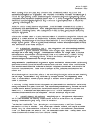 NASA-STD-4003
                                                                                  September 8, 2003


When bonding straps are used, they should be kept short to ensure that inductance and
resistance are kept as low as possible. The strap and connections should be robust enough to
survive the high lightning current and the magnetic forces resulting from high lightning current.
Straps should not have loops or bends greater than 45° to avoid damage from magnetic forces.
Information concerning lightning bonds may be found in “Lightning Protection of Aircraft” by
Lightning Technologies, Inc.

Apertures should be kept as small as possible. Joints should be bonded in many places to
prevent long slots between bonds. Joints and apertures in the skin allow some voltage to be
induced into underlying cables. This voltage must be kept low enough to prevent disrupting
electronic equipment.

Special care must be taken to route current around fuel or pyrotechnics to prevent arcs that can
ignite fuel or current that can fire pyrotechnics. Fuel and pyrotechnics should be completely
enclosed by a Faraday cage of conductive material bonded to structure to provide an adequate
margin against ignition. Wires to pyrotechnics should be shielded and the shields should have
360° terminations to the metal enclosure.

      6.6 Electrostatic Discharge (Class S). See paragraph 4.5 for applicable requirements.
The resistance to ground, structure, or another lower charged object affects the rate of
discharge for an item being charged. A low resistance reduces the charge faster, but bonds
with resistances that would be considered high, such as 10 kilohms to 100 kilohms, usually
function adequately. The charging current, usually in microamps, returning through the
resistance to ground determines the voltage developed.

A requirement for one ohm or less to ground is a good requirement for metal items because any
good metal-to-metal connection will measure less than one ohm. Under some circumstances,
such as when semiconductive materials or complex configurations are used, this limit may be
increased up to ten kilohms. Metal straps or jumpers across joints are adequate since the
current is dc.

An arc discharge can cause direct effects to the item being discharged and to the item receiving
the discharge. Indirect effects may be caused by voltages induced into neighboring items.
Direct or indirect effects include physical damage to an item, upset of operation, ignition, or
shock to personnel.

In summary, bonding for electrostatic charge should use the one-ohm requirement for ordinary
metal joints to ensure a good connection. The one-ohm requirement simply ensures the metal-
to-metal bond is a clean, quality bond that will retain its conductivity. Good connections that
measure up to 10 kilohms from equipment to ground for unusual configurations or
semiconductive materials may be acceptable. Jumpers and straps may be used.

     6.7 Surface Cleaning and Finishing. See paragraph 5.2 for applicable requirements.
MIL-C-5541 describes the cleaning procedures for aluminum surfaces and the process of
applying chemical coatings by spray, brush, or immersion.

This standard provides for Class 1A coatings for maximum protection and Class 3 where
electrical conductivity is required. Class 3 may use a different material, or it may be a thinner
coating using the same material as for Class 1A. Examples of commonly used materials are
Iridite 14-2, Alodine 600, and Alodine 1200. The more conductive Class 3 coating uses a short
immersion time or is brushed on to form a thinner coating.




                                                15
 
