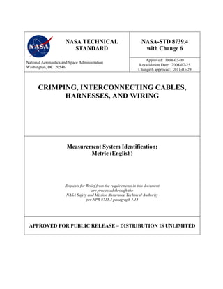 NASA TECHNICAL
STANDARD
NASA-STD 8739.4
with Change 6
National Aeronautics and Space Administration
Washington, DC 20546
Approved: 1998-02-09
Revalidation Date: 2008-07-25
Change 6 approved: 2011-03-29
CRIMPING, INTERCONNECTING CABLES,
HARNESSES, AND WIRING
Measurement System Identification:
Metric (English)
Requests for Relief from the requirements in this document
are processed through the
NASA Safety and Mission Assurance Technical Authority
per NPR 8715.3 paragraph 1.13
APPROVED FOR PUBLIC RELEASE – DISTRIBUTION IS UNLIMITED
 