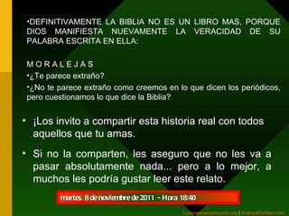 ¡Los invito a compartir esta historia real con todos aquellos que tu amas. Si no la comparten, les aseguro que no les va a pasar absolutamente nada... pero a lo mejor, a muchos les podría gustar leer este relato. martes, 8 de noviembre de 2011   - Hora  18:40 DEFINITIVAMENTE LA BIBLIA NO ES UN LIBRO MAS, PORQUE DIOS MANIFIESTA NUEVAMENTE LA VERACIDAD DE SU PALABRA ESCRITA EN ELLA: M O R A L E J A S ¿Te parece extraño? ¿No te parece extraño como creemos en lo que dicen los periódicos, pero cuestionamos lo que dice la Biblia? Luminaresenelmundo.org   |  AvanzaPorMas.com   