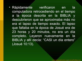 Rápidamente verificaron en la computadora retrocediendo en el tiempo a la época descrita en la BIBLIA y descubrieron que se aproximaba más no era el lapso de tiempo exacto. El lapso que faltaba en la época de Josué era de 23 horas y 20 minutos, no era un día completo. Leyeron nuevamente en la BIBLIA y allí decía: “CASI un día entero” (Josué 10:13).  Luminaresenelmundo.org   |  AvanzaPorMas.com   