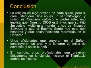 Conclusión La religión es algo privado de cada quien, pero si cree usted que Dios no es un ser mitológico, y usted es Cristiano católico o protestante, eso implica que: Nuestro DIOS está vivo, que su Hijo Jesucristo  visitó éste mundo  y hoy es  Nuestro Salvador y que el Espíritu Santo hoy esta con nosotros y aun essta haciendo maravillas en el Universo . Unos aficionados que creyeron en el Señor, construyeron un arca y la llenaron de miles de animales, y no se hundió... En cambio, unos profesionales que creyeron únicamente en la ciencia, hicieron el Titanic...lo demás es historia.  Luminaresenelmundo.org   |  AvanzaPorMas.com   