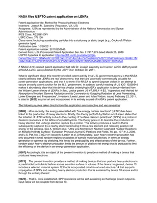 NASA files USPTO patent application on LENRs
Patent application title: Method for Producing Heavy Electrons
Inventors: Joseph M. Zawodny (Poquoson, VA, US)
Assignees: USA as represented by the Administrator of the National Aeronautics and Space
Administration
IPC8 Class: AG21B100FI
USPC Class: 376108
Class name: Including accelerating particles into a stationary or static target (e.g., Cockcroft-Walton
generator type)
Publication date: 10/20/2011
Patent application number: 20110255645
Derived from: U.S. Provisional Patent Application Ser. No. 61/317,379 dated March 25, 2010
USPTO hyperlink to application: http://appft1.uspto.gov/netacgi/nph-
Parser?Sect1=PTO1&Sect2=HITOFF&d=PG01&p=1&u=%2Fnetahtml%2FPTO%2Fsrchnum.html&r=1&f
=G&l=50&s1=%2220110255645%22.PGNR.&OS=DN/20110255645&RS=DN/20110255645

A NASA LENR-related patent application that lists Dr. Joseph Zawodny as Inventor, senior staff physicist
at NASA-LaRC, was published by the USPTO on October 20, 2011.

What is significant about this recently unveiled patent activity by a U.S. government agency is that NASA
clearly believes that LENRs are real phenomena, that they are potentially commercially valuable for
power generation applications, and that it is worth it for NASA to spend taxpayer dollars in an attempt to
secure an early patent position for the U.S. government. In addition, careful reading of US #20110255645
makes it abundantly clear that the device physics underlying NASA’s application is directly derived from
the Widom-Larsen theory of LENRs. In fact, Lattice patent US #7,893,414 B2, “Apparatus and Method for
Absorption of Incident Gamma Radiation and its Conversion to Outgoing Radiation at Less Penetrating,
Lower Energies and Frequencies”, inventors: Lewis Larsen and Allan Widom, issued February 22, 2011,
is cited in [0020] as prior art and incorporated in its entirety as part of NASA’s patent application.

The following quotes taken directly from this application are instructive and very revealing:

[0006] ...More recently, the energy associated with "low energy nuclear reactions" (LENR) has been
linked to the production of heavy electrons. Briefly, this theory put forth by Widom and Larsen states that
the initiation of LENR activity is due to the coupling of "surface plasmon polaritons" (SPPs) to a proton or
deuteron resonance in the lattice of a metal hydride. The theory goes on to describe the production of
heavy electron that undergo electron capture by a proton. This activity produces a neutron that is
subsequently captured by a nearby atom transmuting it into a new element and releasing positive net
energy in the process. See A. Widom et al. "Ultra Low Momentum Neutron Catalyzed Nuclear Reactions
on Metallic Hydride Surface," European Physical Journal C-Particles and Fields, 46, pp. 107-112, 2006,
and U.S. Pat. No. 7,893,414 issued to Larsen et al. Unfortunately, such heavy electron production has
only occurred in small random regions or patches of sample materials/devices. In terms of energy
generation or gamma ray shielding, this limits the predictability and effectiveness of the device. Further,
random-patch heavy electron production limits the amount of positive net energy that is produced to limit
the efficiency of the device in an energy generation application.

[0007] Accordingly, it is an object of the present invention to provide a method of making a device that
produces heavy electrons.

[0021] ...The present invention provides a method of making devices that can produce heavy electrons in
a predictable/controllable fashion across an entire surface or volume of the device. In general, device 10
includes a selected material system 12 that is incorporated onto/into a tuned structure 14 that supports
propagation of SPPs and resulting heavy electron production that is sustained by device 10 across and/or
through the entirety thereof.

[0025]... That is, once established, SPP resonance will be self-sustaining so that large power output-to-
input ratios will be possible from device 10.
 