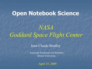 Open Notebook Science

          NASA
Goddard Space Flight Center
        Jean-Claude Bradley
       Associate Professor of Chemistry
              Drexel University


               April 15, 2009
 