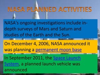 NASA's ongoing investigations include in-
depth surveys of Mars and Saturn and
studies of the Earth and the Sun.
On December 4, 2006, NASA announced it
was planning a permanent moon base
In September 2011, the Space Launch
System, a planned launch vehicle was
announced.
 