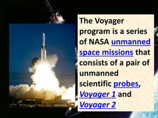 Voyager program (1977)
The Voyager
program is a series
of NASA unmanned
space missions that
consists of a pair of
unmanned
scientific probes,
Voyager 1 and
Voyager 2
 