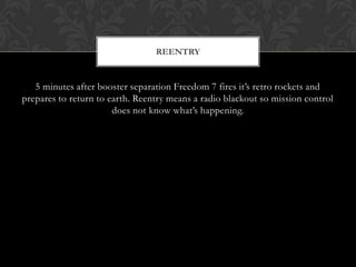 5 minutes after booster separation Freedom 7 fires it’s retro rockets and prepares to return to earth. Reentry means a radio blackout so mission control does not know what’s happening.  Reentry
