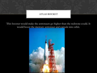 This booster would make the astronauts go higher than the redstone could. It would boost the mercury astronaut and capsule into orbit. Atlas Rocket