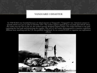 In 1958 NASA was founded because of what’s known as Vanguard 1. Vanguard 1 was America’s answer to sputnik which was put in orbit in October 1957. The rocket engines ignited. Four seconds after liftoff when the rocket was two feet in the air, the rocket’s poorly designed engines failed. The rocket fell back to the pad rupturing the fuel tank and destroying the engines. The rest of the rocket disintegrated in a massive explosion. Millions were watching and the U.S. was publicly humiliated. So we created NASA to organize our exploration efforts.Vanguard 1 DISASTER