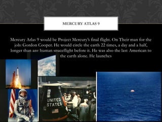 Mercury Atlas 9 would be Project Mercury’s final flight. On Their man for the job: Gordon Cooper. He would circle the earth 22 times, a day and a half, longer than any human spaceflight before it. He was also the last American to orbit the earth alone. He launchesMercury Atlas 9