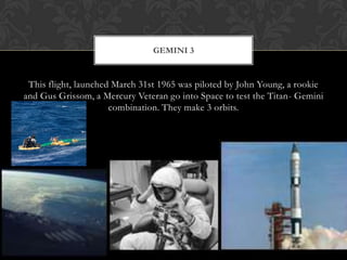 This flight, launched March 31st 1965 was piloted by John Young, a rookie and Gus Grissom, a Mercury Veteran go into Space to test the Titan- Gemini combination. They make 3 orbits.Gemini 3