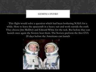 This flight would solve a question which had been bothering NASA for a while. How to leave the spacecraft in a heavy suit and work outside the craft. They choose Jim McDivit and Edward White for the task. But before they can launch once again the Soviets beat them. The Soviets preform the first EVA 20 days before the Americans can launch Gemini 4 Intro