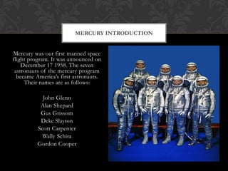 Mercury was our first manned space flight program. It was announced on December 17 1958. The seven astronauts of the mercury program became America’s first astronauts. Their names are as follows:John GlennAlan ShepardGus Grissom Deke SlaytonScott CarpenterWally SchiraGordon Cooper Mercury Introduction