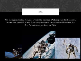 On the second orbit, McDivit Opens the hatch and White pokes his head out. 10 minutes later Ed White floats away from the spacecraft and becomes the first American to preform an EVA.EVA