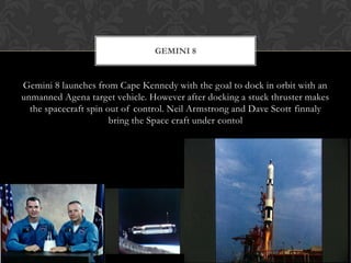 Gemini 8 launches from Cape Kennedy with the goal to dock in orbit with an unmanned Agena target vehicle. However after docking a stuck thruster makes the spacecraft spin out of control. Neil Armstrong and Dave Scott finnaly bring the Space craft under contolGemini 8