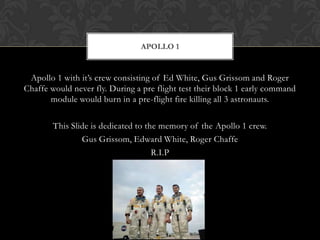 Apollo 1 with it’s crew consisting of Ed White, Gus Grissom and Roger Chaffe would never fly. During a pre flight test their block 1 early command module would burn in a pre-flight fire killing all 3 astronauts.This Slide is dedicated to the memory of the Apollo 1 crew.Gus Grissom, Edward White, Roger ChaffeR.I.PApollo 1