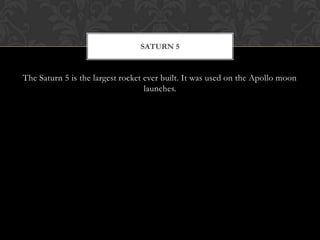The Saturn 5 is the largest rocket ever built. It was used on the Apollo moon launches.Saturn 5