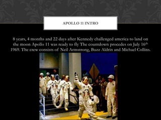 8 years, 4 months and 22 days after Kennedy challenged america to land on the moon Apollo 11 was ready to fly The countdown procedes on July 16th 1969. The crew consists of Neil Armstrong, Buzz Aldrinand Michael Collins.Apollo 11 Intro